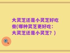 大灵芝还是小灵芝好吃些(哪种灵芝更好吃：大灵芝还是小灵芝？)