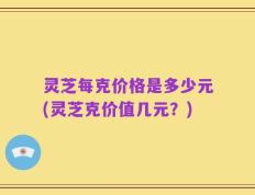 灵芝每克价格是多少元(灵芝克价值几元？)