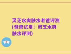 灵芝水爽肤水老爸评测(爸爸试用：灵芝水爽肤水评测)