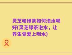 灵芝和绿茶如何泡水喝好(灵芝绿茶泡水，让养生党爱上喝水)