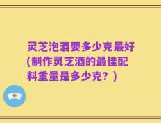灵芝泡酒要多少克最好(制作灵芝酒的最佳配料重量是多少克？)