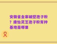 安徽省金寨破壁孢子粉？康怡灵芝孢子粉育种基地是哪里