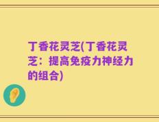 丁香花灵芝(丁香花灵芝：提高免疫力神经力的组合)