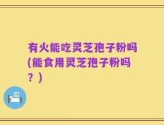 有火能吃灵芝孢子粉吗(能食用灵芝孢子粉吗？)