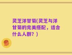 灵芝洋甘菊(灵芝与洋甘菊的完美搭配，适合什么人群？)