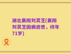 湖北襄阳刘灵芝(襄阳刘灵芝因病逝世，终年71岁)