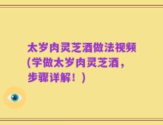 太岁肉灵芝酒做法视频(学做太岁肉灵芝酒，步骤详解！)