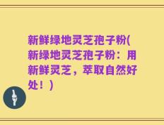 新鲜绿地灵芝孢子粉(新绿地灵芝孢子粉：用新鲜灵芝，萃取自然好处！)
