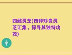 四藏灵芝(四种珍贵灵芝汇集，探寻其独特功效)
