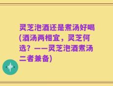 灵芝泡酒还是煮汤好喝(酒汤两相宜，灵芝何选？——灵芝泡酒煮汤二者兼备)