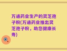 万通药业生产的灵芝孢子粉(万通药业推出灵芝孢子粉，助您健康长寿)