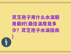 灵芝孢子用什么水温服用最好(最佳温度是多少？灵芝孢子水温指南)