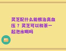 灵芝配什么能根治高血压 ？灵芝可以和茶一起泡水喝吗