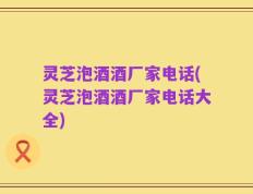 灵芝泡酒酒厂家电话(灵芝泡酒酒厂家电话大全)