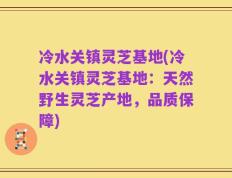 冷水关镇灵芝基地(冷水关镇灵芝基地：天然野生灵芝产地，品质保障)