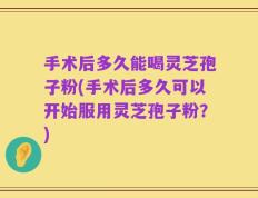 手术后多久能喝灵芝孢子粉(手术后多久可以开始服用灵芝孢子粉？)