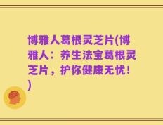 博雅人葛根灵芝片(博雅人：养生法宝葛根灵芝片，护你健康无忧！)