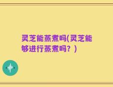 灵芝能蒸煮吗(灵芝能够进行蒸煮吗？)