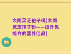 大同灵芝孢子粉(大同灵芝孢子粉——提升免疫力的营养佳品)