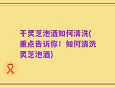 干灵芝泡酒如何清洗(重点告诉你！如何清洗灵芝泡酒)