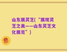 山东展灵芝(“展现灵芝之美——山东灵芝文化展览”)