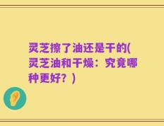 灵芝擦了油还是干的(灵芝油和干燥：究竟哪种更好？)