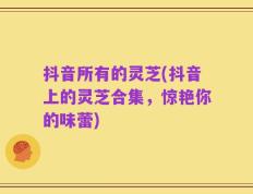 抖音所有的灵芝(抖音上的灵芝合集，惊艳你的味蕾)