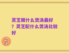 灵芝跟什么煲汤最好 ？灵芝配什么煲汤比较好
