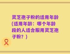 灵芝孢子粉的适用年龄(适用年龄：哪个年龄段的人适合服用灵芝孢子粉？)