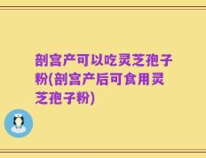 剖宫产可以吃灵芝孢子粉(剖宫产后可食用灵芝孢子粉)