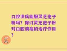 口腔溃疡能服灵芝孢子粉吗？探讨灵芝孢子粉对口腔溃疡的治疗作用？