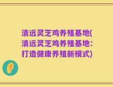 清远灵芝鸡养殖基地(清远灵芝鸡养殖基地：打造健康养殖新模式)