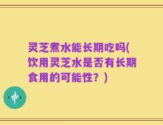 灵芝煮水能长期吃吗(饮用灵芝水是否有长期食用的可能性？)