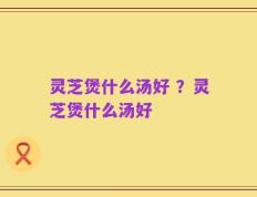 灵芝煲什么汤好 ？灵芝煲什么汤好