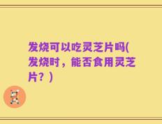 发烧可以吃灵芝片吗(发烧时，能否食用灵芝片？)