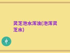 灵芝泡水浑浊(泡浑灵芝水)