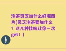 泡茶灵芝加什么好呢图片(灵芝泡茶要加什么？这几种佳味让你一次get！)