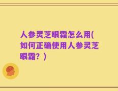 人参灵芝眼霜怎么用(如何正确使用人参灵芝眼霜？)