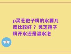 p灵芝孢子粉的水要几度比较好 ？灵芝孢子粉开水还是温水泡