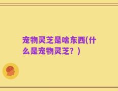 宠物灵芝是啥东西(什么是宠物灵芝？)