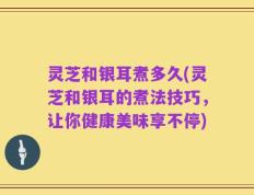 灵芝和银耳煮多久(灵芝和银耳的煮法技巧，让你健康美味享不停)