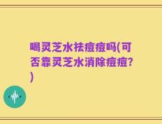 喝灵芝水祛痘痘吗(可否靠灵芝水消除痘痘？)
