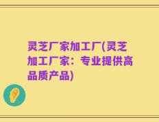 灵芝厂家加工厂(灵芝加工厂家：专业提供高品质产品)