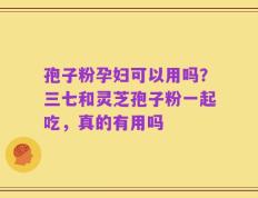 孢子粉孕妇可以用吗？三七和灵芝孢子粉一起吃，真的有用吗