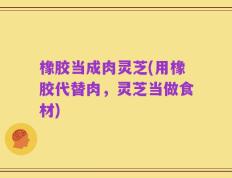 橡胶当成肉灵芝(用橡胶代替肉，灵芝当做食材)