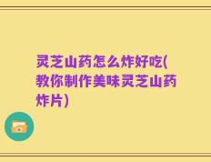 灵芝山药怎么炸好吃(教你制作美味灵芝山药炸片)