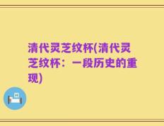 清代灵芝纹杯(清代灵芝纹杯：一段历史的重现)