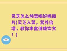 灵芝怎么炖菜喝好呢图片(灵芝入菜，营养倍增，教你丰富健康饮食！)