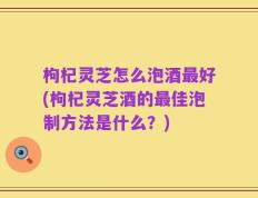 枸杞灵芝怎么泡酒最好(枸杞灵芝酒的最佳泡制方法是什么？)