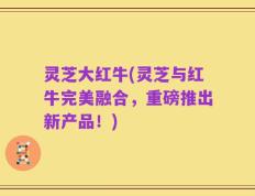 灵芝大红牛(灵芝与红牛完美融合，重磅推出新产品！)